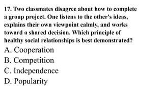 17. Two classmates disagree about how to complete
a group project. One listens to the other's ideas,
explains their own viewpoint calmly, and works
toward a shared decision. Which principle of
healthy social relationships is best demonstrated?
A. Cooperation
B. Competition
C. Independence
D. Popularity
 