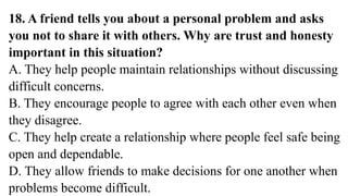 18. A friend tells you about a personal problem and asks
you not to share it with others. Why are trust and honesty
important in this situation?
A. They help people maintain relationships without discussing
difficult concerns.
B. They encourage people to agree with each other even when
they disagree.
C. They help create a relationship where people feel safe being
open and dependable.
D. They allow friends to make decisions for one another when
problems become difficult.
 