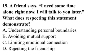 19. A friend says, “I need some time
alone right now. I will talk to you later.”
What does respecting this statement
demonstrate?
A. Understanding personal boundaries
B. Avoiding mutual support
C. Limiting emotional connection
D. Rejecting the friendship
 