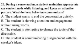 20. During a conversation, a student maintains appropriate
eye contact, nods while listening, and keeps an attentive
posture. What do these behaviors communicate?
A. The student wants to end the conversation quickly.
B. The student is showing attention and engagement
without using words.
C. The student is attempting to change the topic of the
discussion.
D. The student is communicating disagreement with the
speaker's ideas.
 