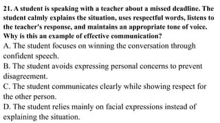 21. A student is speaking with a teacher about a missed deadline. The
student calmly explains the situation, uses respectful words, listens to
the teacher's response, and maintains an appropriate tone of voice.
Why is this an example of effective communication?
A. The student focuses on winning the conversation through
confident speech.
B. The student avoids expressing personal concerns to prevent
disagreement.
C. The student communicates clearly while showing respect for
the other person.
D. The student relies mainly on facial expressions instead of
explaining the situation.
 