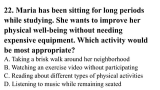 22. Maria has been sitting for long periods
while studying. She wants to improve her
physical well-being without needing
expensive equipment. Which activity would
be most appropriate?
A. Taking a brisk walk around her neighborhood
B. Watching an exercise video without participating
C. Reading about different types of physical activities
D. Listening to music while remaining seated
 
