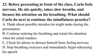 23. Before presenting in front of the class, Carlo feels
nervous. He sits quietly, takes slow breaths, and
focuses his attention on his breathing. What should
Carlo do next to continue the mindfulness practice?
A. Think about possible mistakes he might make during the
presentation
B. Continue noticing his breathing and return his attention
when his mind wanders
C. Check his phone to distract himself from feeling nervous
D. Stop breathing exercises and immediately begin rehearsing
his speech
 