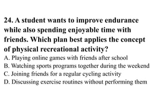 24. A student wants to improve endurance
while also spending enjoyable time with
friends. Which plan best applies the concept
of physical recreational activity?
A. Playing online games with friends after school
B. Watching sports programs together during the weekend
C. Joining friends for a regular cycling activity
D. Discussing exercise routines without performing them
 