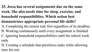 25. Jessa has several assignments due on the same
week. She also needs time for sleep, exercise, and
household responsibilities. Which action best
demonstrates appropriate personal life skills?
A. Completing the easiest task first regardless of its deadline
B. Working continuously until every assignment is finished
C. Ignoring household responsibilities until the school week
ends
D. Creating a schedule that prioritizes tasks while allowing
time for rest
 