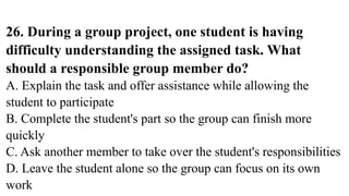 26. During a group project, one student is having
difficulty understanding the assigned task. What
should a responsible group member do?
A. Explain the task and offer assistance while allowing the
student to participate
B. Complete the student's part so the group can finish more
quickly
C. Ask another member to take over the student's responsibilities
D. Leave the student alone so the group can focus on its own
work
 