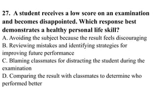 27. A student receives a low score on an examination
and becomes disappointed. Which response best
demonstrates a healthy personal life skill?
A. Avoiding the subject because the result feels discouraging
B. Reviewing mistakes and identifying strategies for
improving future performance
C. Blaming classmates for distracting the student during the
examination
D. Comparing the result with classmates to determine who
performed better
 