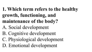 1. Which term refers to the healthy
growth, functioning, and
maintenance of the body?
A. Social development
B. Cognitive development
C. Physiological development
D. Emotional development
 