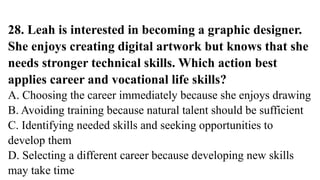 28. Leah is interested in becoming a graphic designer.
She enjoys creating digital artwork but knows that she
needs stronger technical skills. Which action best
applies career and vocational life skills?
A. Choosing the career immediately because she enjoys drawing
B. Avoiding training because natural talent should be sufficient
C. Identifying needed skills and seeking opportunities to
develop them
D. Selecting a different career because developing new skills
may take time
 