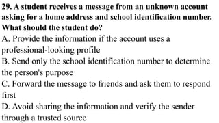 29. A student receives a message from an unknown account
asking for a home address and school identification number.
What should the student do?
A. Provide the information if the account uses a
professional-looking profile
B. Send only the school identification number to determine
the person's purpose
C. Forward the message to friends and ask them to respond
first
D. Avoid sharing the information and verify the sender
through a trusted source
 