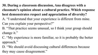 30. During a classroom discussion, Ana disagrees with a
classmate's opinion about a cultural practice. Which response
best demonstrates respect and appreciation of diversity?
A. “I understand that your experience is different from mine.
Can you explain your perspective?”
B. “That practice seems unusual, so I think your group should
change it.”
C. “My experience is more familiar, so it is probably the better
approach.”
D. “We should avoid discussing cultural differences because
they may cause disagreement.”
 