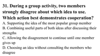 31. During a group activity, two members
strongly disagree about which idea to use.
Which action best demonstrates cooperation?
A. Supporting the idea of the most popular group member
B. Combining useful parts of both ideas after discussing their
strengths
C. Allowing the disagreement to continue until one member
gives up
D. Choosing an idea without consulting the members who
disagree
 