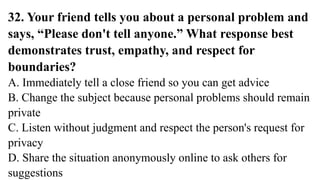 32. Your friend tells you about a personal problem and
says, “Please don't tell anyone.” What response best
demonstrates trust, empathy, and respect for
boundaries?
A. Immediately tell a close friend so you can get advice
B. Change the subject because personal problems should remain
private
C. Listen without judgment and respect the person's request for
privacy
D. Share the situation anonymously online to ask others for
suggestions
 