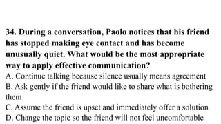 34. During a conversation, Paolo notices that his friend
has stopped making eye contact and has become
unusually quiet. What would be the most appropriate
way to apply effective communication?
A. Continue talking because silence usually means agreement
B. Ask gently if the friend would like to share what is bothering
them
C. Assume the friend is upset and immediately offer a solution
D. Change the topic so the friend will not feel uncomfortable
 