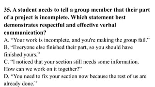 35. A student needs to tell a group member that their part
of a project is incomplete. Which statement best
demonstrates respectful and effective verbal
communication?
A. “Your work is incomplete, and you're making the group fail.”
B. “Everyone else finished their part, so you should have
finished yours.”
C. “I noticed that your section still needs some information.
How can we work on it together?”
D. “You need to fix your section now because the rest of us are
already done.”
 