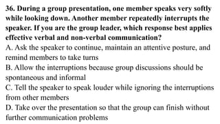 36. During a group presentation, one member speaks very softly
while looking down. Another member repeatedly interrupts the
speaker. If you are the group leader, which response best applies
effective verbal and non-verbal communication?
A. Ask the speaker to continue, maintain an attentive posture, and
remind members to take turns
B. Allow the interruptions because group discussions should be
spontaneous and informal
C. Tell the speaker to speak louder while ignoring the interruptions
from other members
D. Take over the presentation so that the group can finish without
further communication problems
 