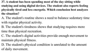37. A student has been spending most of the day sitting while
studying and using digital devices. The student also reports feeling
physically tired and less energetic. Which conclusion best analyzes
the situation?
A. The student's routine shows a need to balance sedentary time
with regular physical activity.
B. The student's tiredness shows that studying requires more
time than physical recreation.
C. The student's digital activities provide enough movement to
maintain physical fitness.
D. The student's physical condition is unrelated to the amount
of daily movement.
 