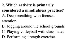 2. Which activity is primarily
considered a mindfulness practice?
A. Deep breathing with focused
attention
B. Jogging around the school grounds
C. Playing volleyball with classmates
D. Performing strength exercises
 