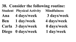 38. Consider the following routine:
Student Physical Activity Mindfulness
Ana 4 days/week 3 days/week
Ben 1 day/week 4 days/week
Carla 3 days/week 0 days/week
Diego 0 days/week 1 day/week
 