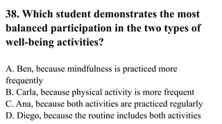 38. Which student demonstrates the most
balanced participation in the two types of
well-being activities?
A. Ben, because mindfulness is practiced more
frequently
B. Carla, because physical activity is more frequent
C. Ana, because both activities are practiced regularly
D. Diego, because the routine includes both activities
 