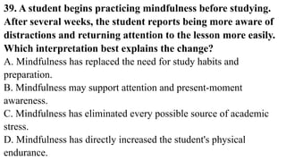 39. A student begins practicing mindfulness before studying.
After several weeks, the student reports being more aware of
distractions and returning attention to the lesson more easily.
Which interpretation best explains the change?
A. Mindfulness has replaced the need for study habits and
preparation.
B. Mindfulness may support attention and present-moment
awareness.
C. Mindfulness has eliminated every possible source of academic
stress.
D. Mindfulness has directly increased the student's physical
endurance.
 