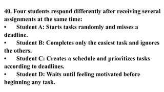 40. Four students respond differently after receiving several
assignments at the same time:
• Student A: Starts tasks randomly and misses a
deadline.
• Student B: Completes only the easiest task and ignores
the others.
• Student C: Creates a schedule and prioritizes tasks
according to deadlines.
• Student D: Waits until feeling motivated before
beginning any task.
 