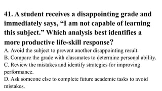 41. A student receives a disappointing grade and
immediately says, “I am not capable of learning
this subject.” Which analysis best identifies a
more productive life-skill response?
A. Avoid the subject to prevent another disappointing result.
B. Compare the grade with classmates to determine personal ability.
C. Review the mistakes and identify strategies for improving
performance.
D. Ask someone else to complete future academic tasks to avoid
mistakes.
 