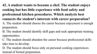 42. A student wants to become a chef. The student enjoys
cooking but has little experience with food safety and
professional kitchen procedures. Which analysis best
connects the student's interests with career preparation?
A. The student should choose the career because enjoyment is enough
preparation.
B. The student should identify skill gaps and seek appropriate training
opportunities.
C. The student should abandon the career because professional skills
take time to develop.
D. The student should focus only on personal cooking experiences
instead of formal preparation.
 
