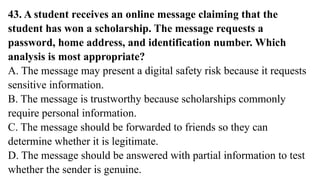 43. A student receives an online message claiming that the
student has won a scholarship. The message requests a
password, home address, and identification number. Which
analysis is most appropriate?
A. The message may present a digital safety risk because it requests
sensitive information.
B. The message is trustworthy because scholarships commonly
require personal information.
C. The message should be forwarded to friends so they can
determine whether it is legitimate.
D. The message should be answered with partial information to test
whether the sender is genuine.
 