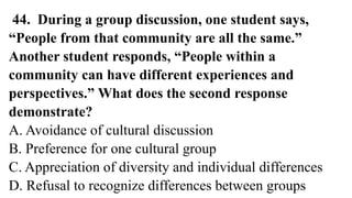 44. During a group discussion, one student says,
“People from that community are all the same.”
Another student responds, “People within a
community can have different experiences and
perspectives.” What does the second response
demonstrate?
A. Avoidance of cultural discussion
B. Preference for one cultural group
C. Appreciation of diversity and individual differences
D. Refusal to recognize differences between groups
 