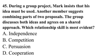 45. During a group project, Mark insists that his
idea must be used. Another member suggests
combining parts of two proposals. The group
discusses both ideas and agrees on a shared
approach. Which relationship skill is most evident?
A. Independence
B. Competition
C. Persuasion
D. Cooperation
 