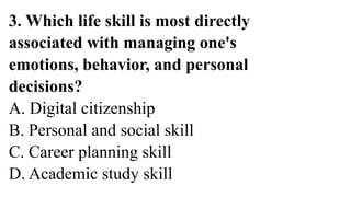 3. Which life skill is most directly
associated with managing one's
emotions, behavior, and personal
decisions?
A. Digital citizenship
B. Personal and social skill
C. Career planning skill
D. Academic study skill
 