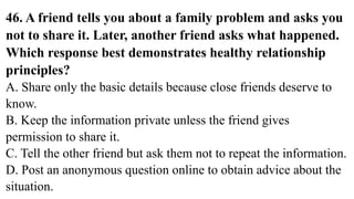 46. A friend tells you about a family problem and asks you
not to share it. Later, another friend asks what happened.
Which response best demonstrates healthy relationship
principles?
A. Share only the basic details because close friends deserve to
know.
B. Keep the information private unless the friend gives
permission to share it.
C. Tell the other friend but ask them not to repeat the information.
D. Post an anonymous question online to obtain advice about the
situation.
 