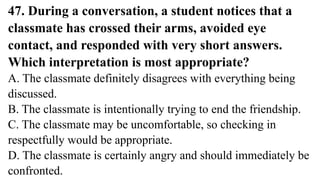 47. During a conversation, a student notices that a
classmate has crossed their arms, avoided eye
contact, and responded with very short answers.
Which interpretation is most appropriate?
A. The classmate definitely disagrees with everything being
discussed.
B. The classmate is intentionally trying to end the friendship.
C. The classmate may be uncomfortable, so checking in
respectfully would be appropriate.
D. The classmate is certainly angry and should immediately be
confronted.
 