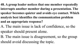 48. A group leader notices that one member repeatedly
interrupts another member during a presentation. The
speaker becomes quieter and avoids eye contact. Which
analysis best identifies the communication problem
and an appropriate response?
A. The main issue is lack of confidence, so the
speaker should present alone.
B. The main issue is disagreement, so the group
should avoid discussing the topic.
 
