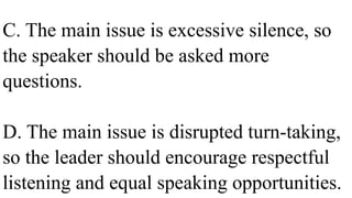C. The main issue is excessive silence, so
the speaker should be asked more
questions.
D. The main issue is disrupted turn-taking,
so the leader should encourage respectful
listening and equal speaking opportunities.
 