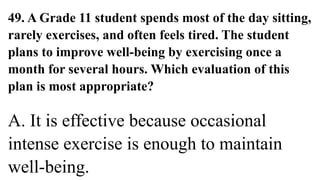 49. A Grade 11 student spends most of the day sitting,
rarely exercises, and often feels tired. The student
plans to improve well-being by exercising once a
month for several hours. Which evaluation of this
plan is most appropriate?
A. It is effective because occasional
intense exercise is enough to maintain
well-being.
 