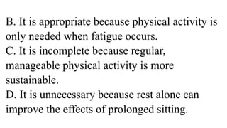 B. It is appropriate because physical activity is
only needed when fatigue occurs.
C. It is incomplete because regular,
manageable physical activity is more
sustainable.
D. It is unnecessary because rest alone can
improve the effects of prolonged sitting.
 