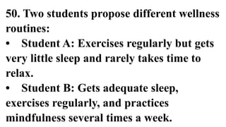 50. Two students propose different wellness
routines:
• Student A: Exercises regularly but gets
very little sleep and rarely takes time to
relax.
• Student B: Gets adequate sleep,
exercises regularly, and practices
mindfulness several times a week.
 