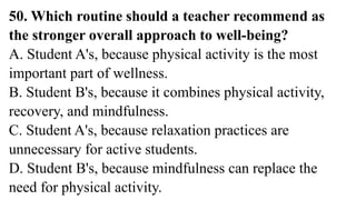 50. Which routine should a teacher recommend as
the stronger overall approach to well-being?
A. Student A's, because physical activity is the most
important part of wellness.
B. Student B's, because it combines physical activity,
recovery, and mindfulness.
C. Student A's, because relaxation practices are
unnecessary for active students.
D. Student B's, because mindfulness can replace the
need for physical activity.
 