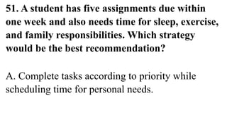 51. A student has five assignments due within
one week and also needs time for sleep, exercise,
and family responsibilities. Which strategy
would be the best recommendation?
A. Complete tasks according to priority while
scheduling time for personal needs.
 