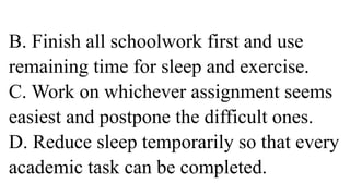 B. Finish all schoolwork first and use
remaining time for sleep and exercise.
C. Work on whichever assignment seems
easiest and postpone the difficult ones.
D. Reduce sleep temporarily so that every
academic task can be completed.
 