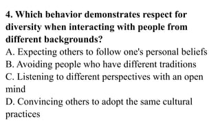 4. Which behavior demonstrates respect for
diversity when interacting with people from
different backgrounds?
A. Expecting others to follow one's personal beliefs
B. Avoiding people who have different traditions
C. Listening to different perspectives with an open
mind
D. Convincing others to adopt the same cultural
practices
 