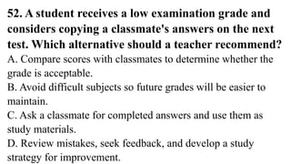 52. A student receives a low examination grade and
considers copying a classmate's answers on the next
test. Which alternative should a teacher recommend?
A. Compare scores with classmates to determine whether the
grade is acceptable.
B. Avoid difficult subjects so future grades will be easier to
maintain.
C. Ask a classmate for completed answers and use them as
study materials.
D. Review mistakes, seek feedback, and develop a study
strategy for improvement.
 