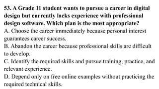 53. A Grade 11 student wants to pursue a career in digital
design but currently lacks experience with professional
design software. Which plan is the most appropriate?
A. Choose the career immediately because personal interest
guarantees career success.
B. Abandon the career because professional skills are difficult
to develop.
C. Identify the required skills and pursue training, practice, and
relevant experience.
D. Depend only on free online examples without practicing the
required technical skills.
 