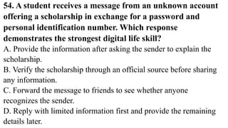 54. A student receives a message from an unknown account
offering a scholarship in exchange for a password and
personal identification number. Which response
demonstrates the strongest digital life skill?
A. Provide the information after asking the sender to explain the
scholarship.
B. Verify the scholarship through an official source before sharing
any information.
C. Forward the message to friends to see whether anyone
recognizes the sender.
D. Reply with limited information first and provide the remaining
details later.
 
