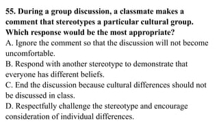 55. During a group discussion, a classmate makes a
comment that stereotypes a particular cultural group.
Which response would be the most appropriate?
A. Ignore the comment so that the discussion will not become
uncomfortable.
B. Respond with another stereotype to demonstrate that
everyone has different beliefs.
C. End the discussion because cultural differences should not
be discussed in class.
D. Respectfully challenge the stereotype and encourage
consideration of individual differences.
 