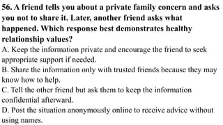 56. A friend tells you about a private family concern and asks
you not to share it. Later, another friend asks what
happened. Which response best demonstrates healthy
relationship values?
A. Keep the information private and encourage the friend to seek
appropriate support if needed.
B. Share the information only with trusted friends because they may
know how to help.
C. Tell the other friend but ask them to keep the information
confidential afterward.
D. Post the situation anonymously online to receive advice without
using names.
 