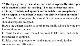 57. During a group presentation, one student repeatedly interrupts
while another student is speaking. The speaker becomes quiet,
avoids eye contact, and appears uncomfortable. As group leader,
which response would best demonstrate effective communication?
A. Allow the interruptions because different communication styles
should always be accepted.
B. Ask the quieter student to speak more loudly while allowing the
interruptions to continue.
C. Pause the discussion, remind everyone to take turns, and invite
the speaker to continue.
D. Take over the presentation so the group can avoid further
communication difficulties.
 