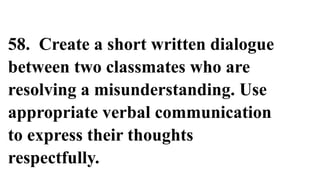58. Create a short written dialogue
between two classmates who are
resolving a misunderstanding. Use
appropriate verbal communication
to express their thoughts
respectfully.
 